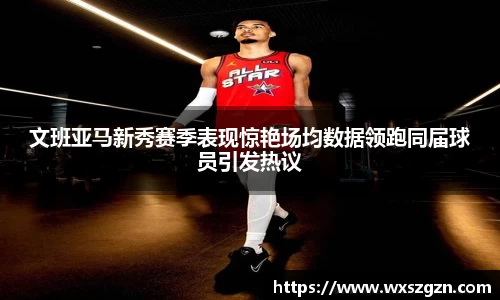 文班亚马新秀赛季表现惊艳场均数据领跑同届球员引发热议