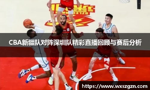 CBA新疆队对阵深圳队精彩直播回顾与赛后分析