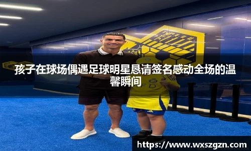 孩子在球场偶遇足球明星恳请签名感动全场的温馨瞬间