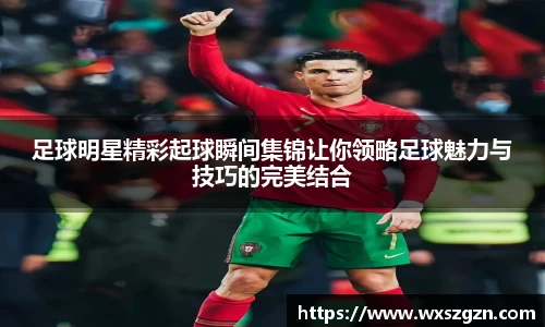 足球明星精彩起球瞬间集锦让你领略足球魅力与技巧的完美结合